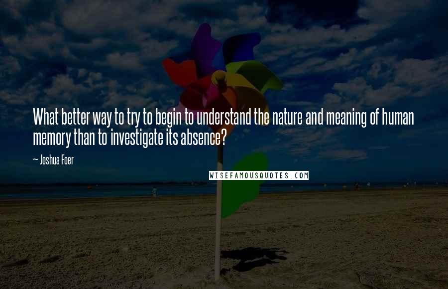 Joshua Foer Quotes: What better way to try to begin to understand the nature and meaning of human memory than to investigate its absence?