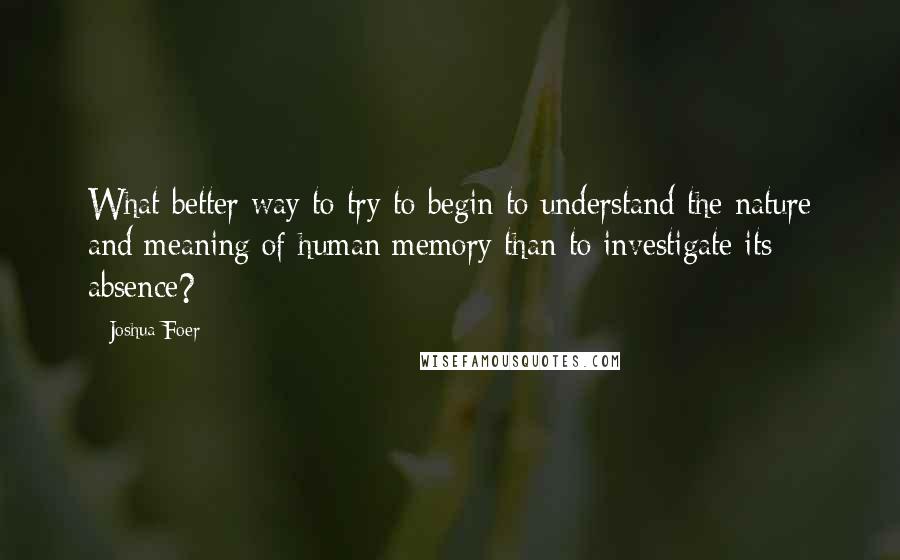 Joshua Foer Quotes: What better way to try to begin to understand the nature and meaning of human memory than to investigate its absence?