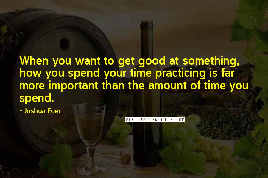 Joshua Foer Quotes: When you want to get good at something, how you spend your time practicing is far more important than the amount of time you spend.