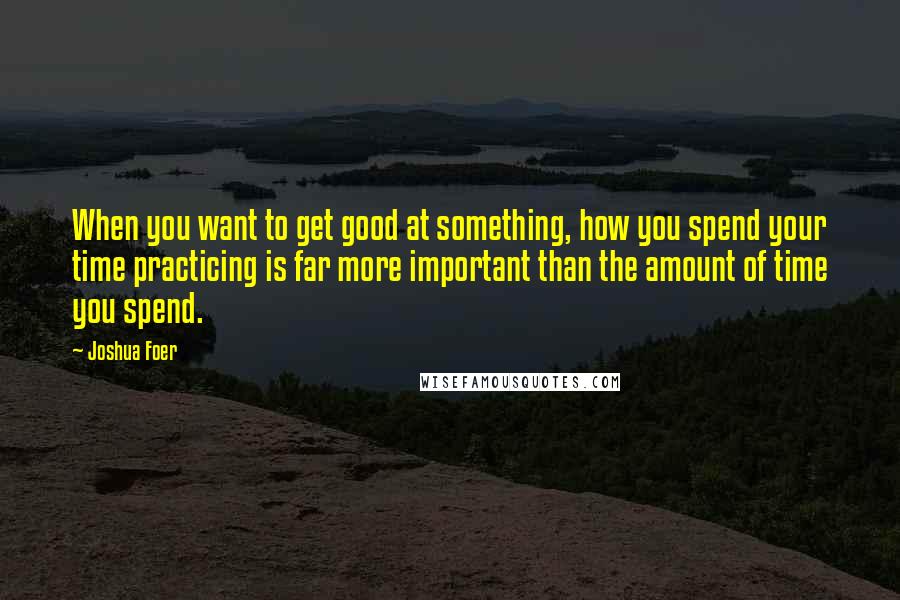 Joshua Foer Quotes: When you want to get good at something, how you spend your time practicing is far more important than the amount of time you spend.