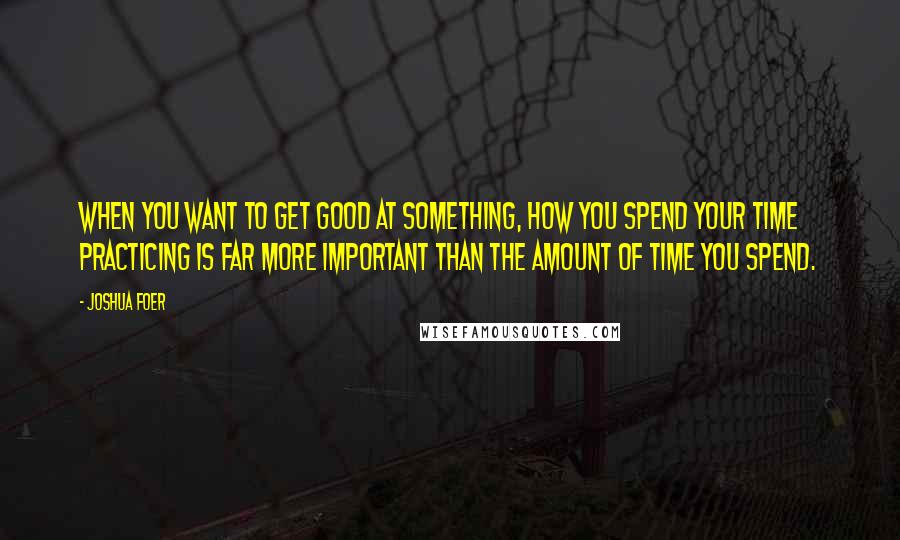 Joshua Foer Quotes: When you want to get good at something, how you spend your time practicing is far more important than the amount of time you spend.