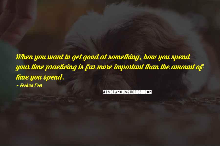 Joshua Foer Quotes: When you want to get good at something, how you spend your time practicing is far more important than the amount of time you spend.
