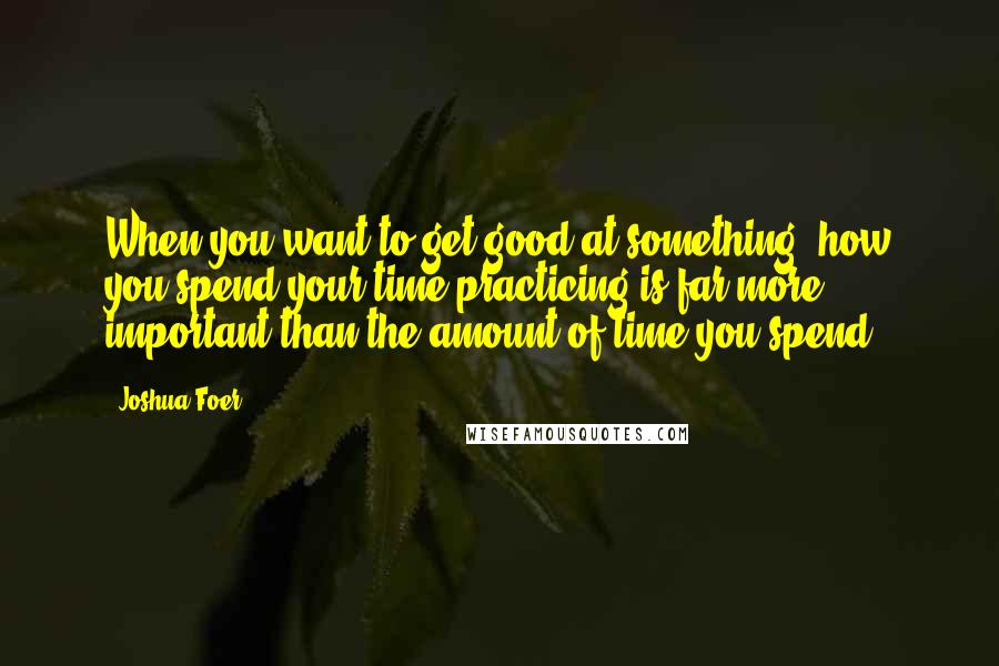 Joshua Foer Quotes: When you want to get good at something, how you spend your time practicing is far more important than the amount of time you spend.