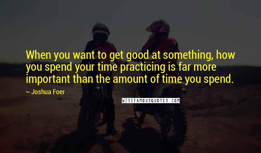 Joshua Foer Quotes: When you want to get good at something, how you spend your time practicing is far more important than the amount of time you spend.