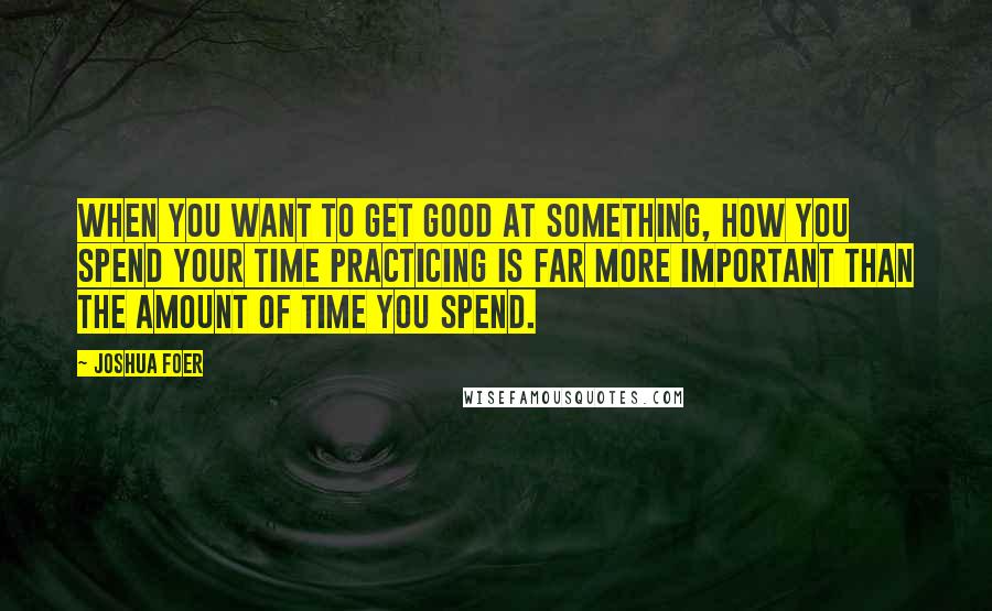 Joshua Foer Quotes: When you want to get good at something, how you spend your time practicing is far more important than the amount of time you spend.