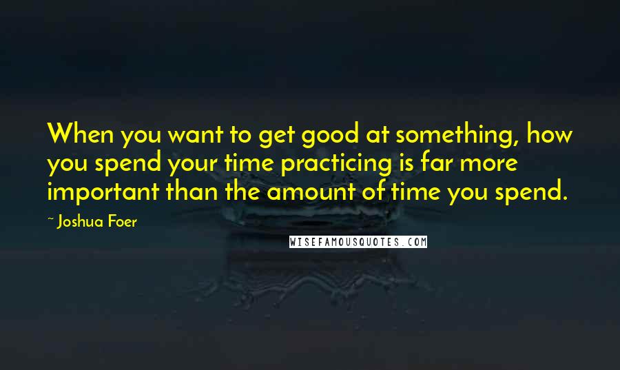 Joshua Foer Quotes: When you want to get good at something, how you spend your time practicing is far more important than the amount of time you spend.