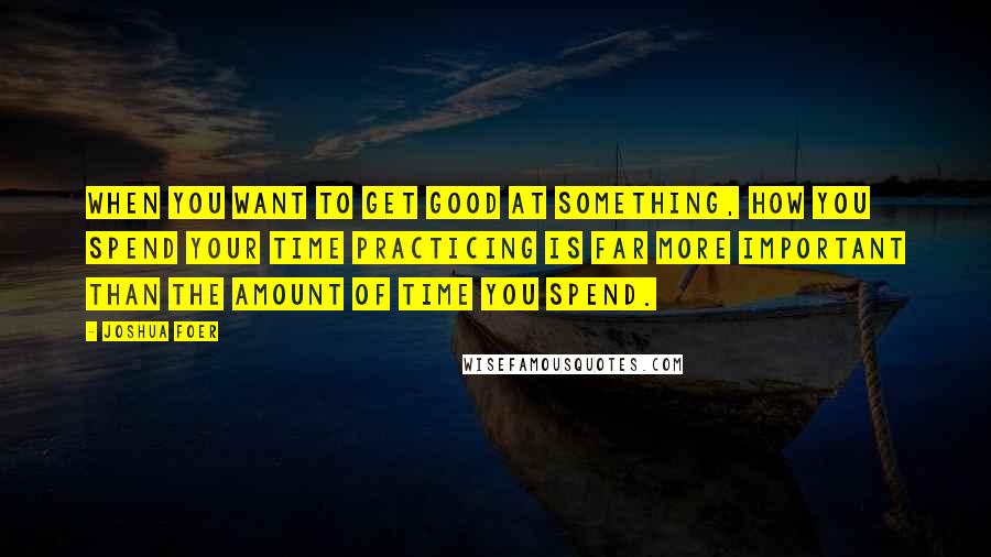Joshua Foer Quotes: When you want to get good at something, how you spend your time practicing is far more important than the amount of time you spend.
