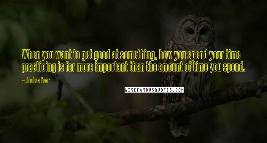 Joshua Foer Quotes: When you want to get good at something, how you spend your time practicing is far more important than the amount of time you spend.