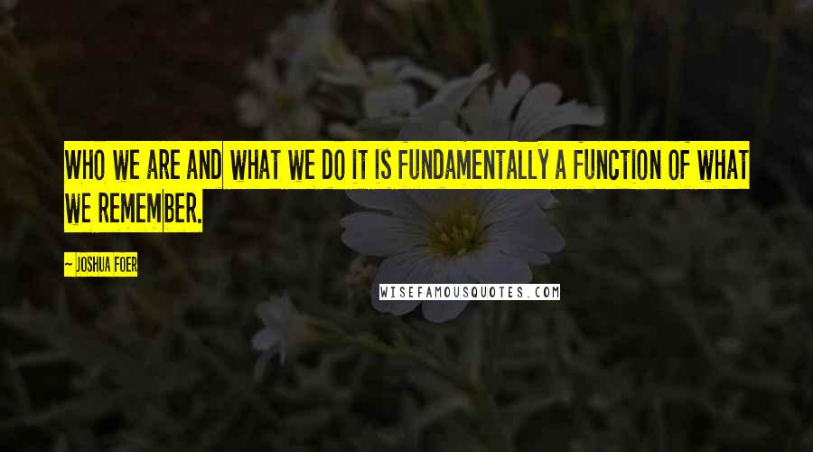 Joshua Foer Quotes: Who we are and what we do it is fundamentally a function of what we remember.