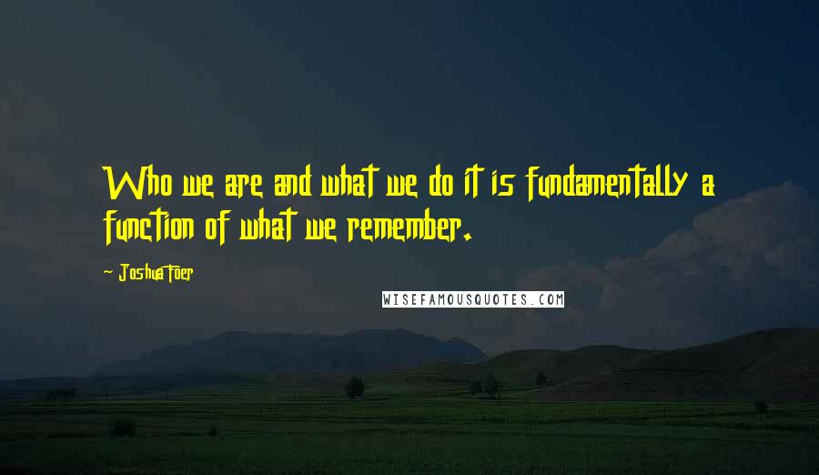 Joshua Foer Quotes: Who we are and what we do it is fundamentally a function of what we remember.
