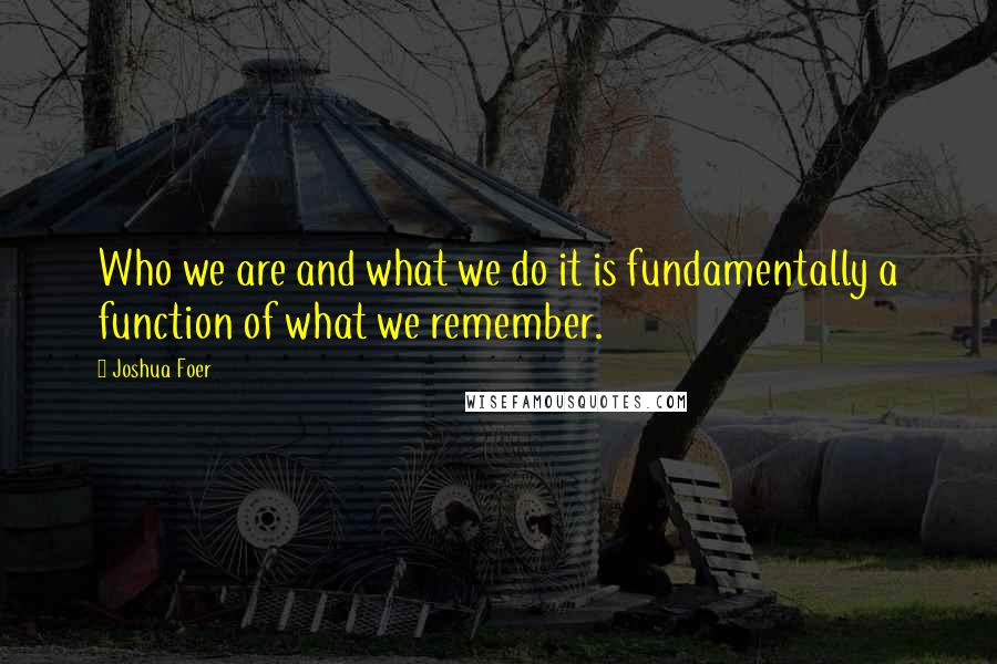 Joshua Foer Quotes: Who we are and what we do it is fundamentally a function of what we remember.