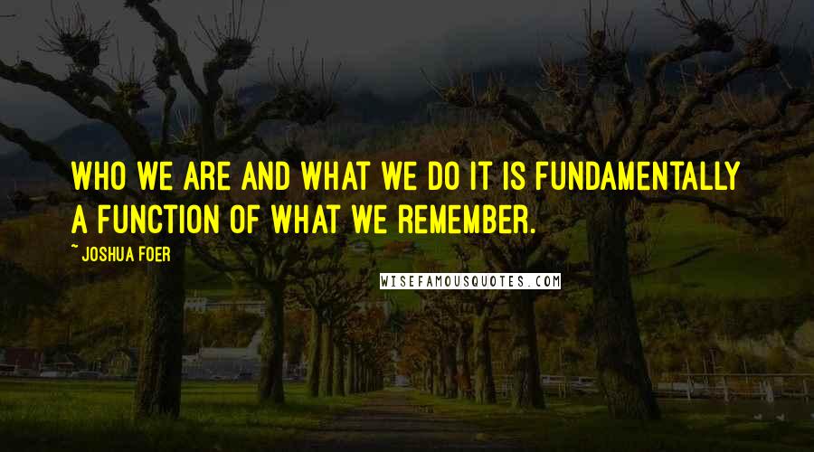 Joshua Foer Quotes: Who we are and what we do it is fundamentally a function of what we remember.