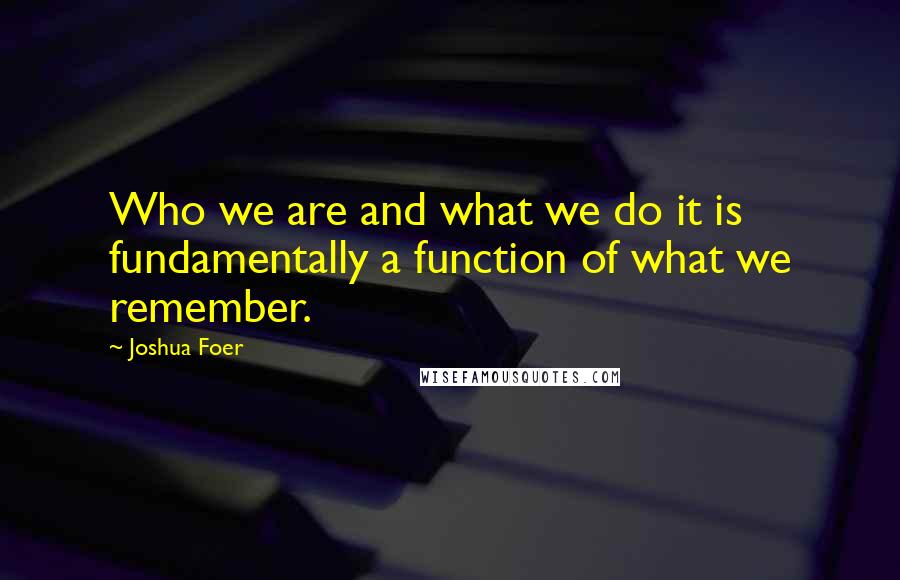 Joshua Foer Quotes: Who we are and what we do it is fundamentally a function of what we remember.