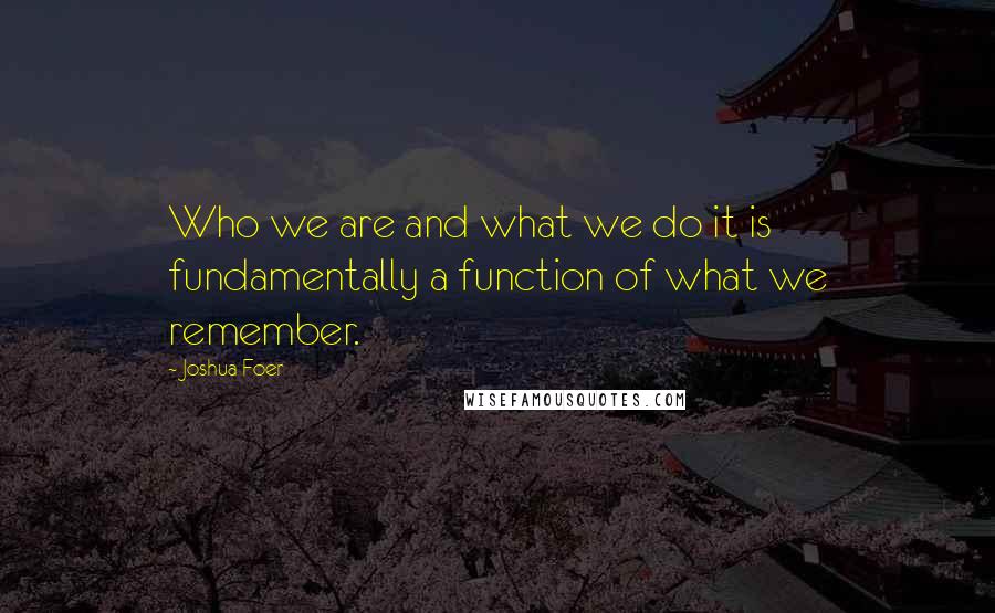 Joshua Foer Quotes: Who we are and what we do it is fundamentally a function of what we remember.