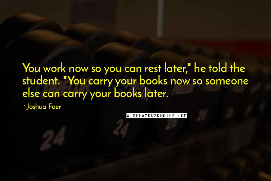 Joshua Foer Quotes: You work now so you can rest later," he told the student. "You carry your books now so someone else can carry your books later.