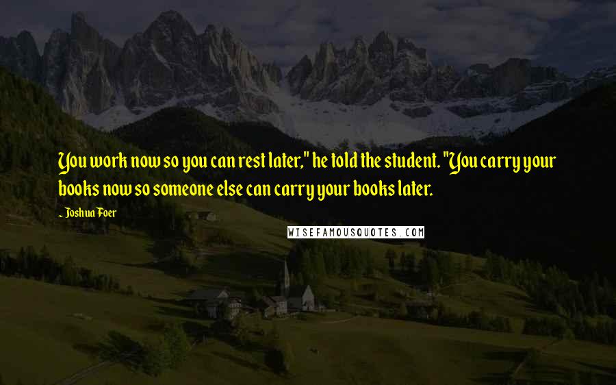 Joshua Foer Quotes: You work now so you can rest later," he told the student. "You carry your books now so someone else can carry your books later.