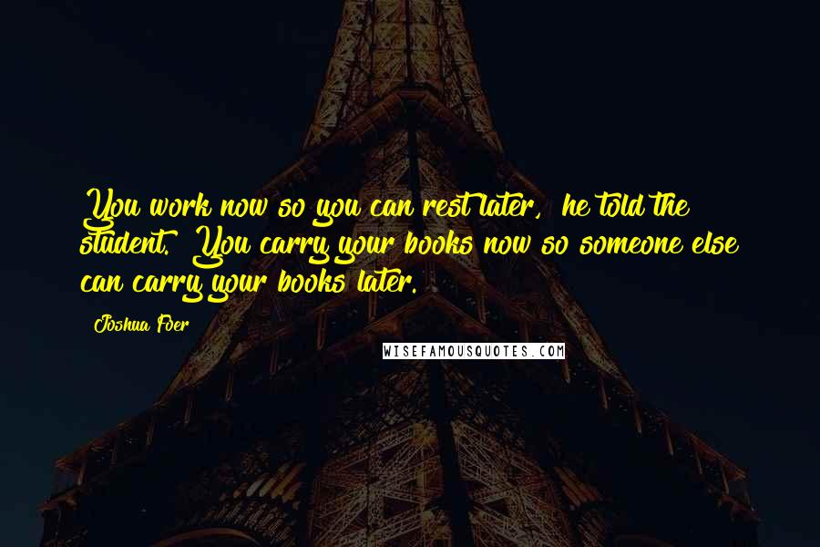 Joshua Foer Quotes: You work now so you can rest later," he told the student. "You carry your books now so someone else can carry your books later.