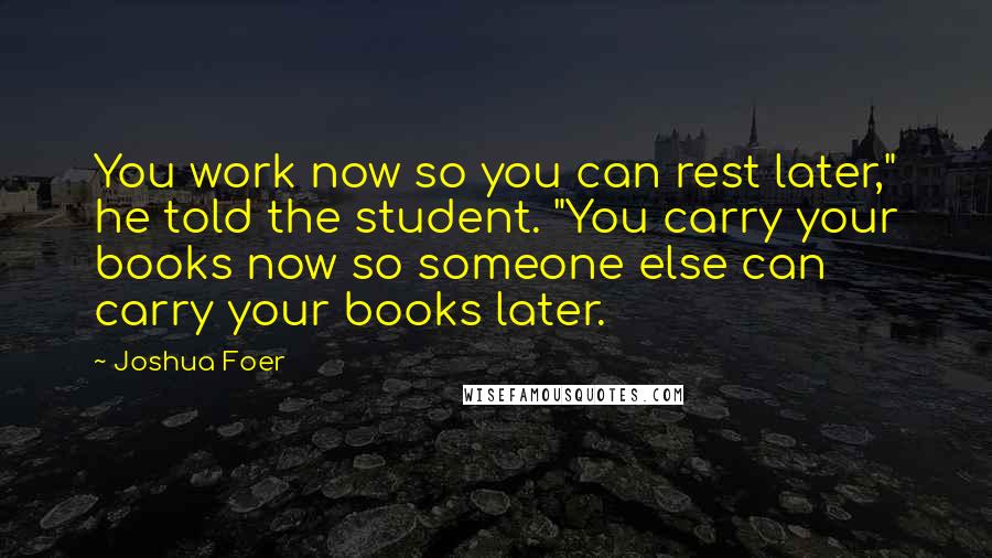 Joshua Foer Quotes: You work now so you can rest later," he told the student. "You carry your books now so someone else can carry your books later.