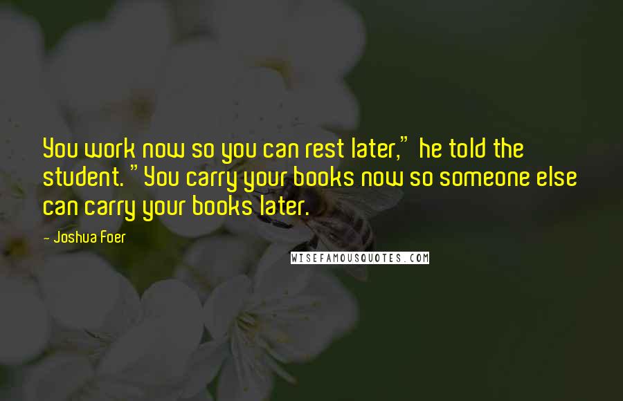 Joshua Foer Quotes: You work now so you can rest later," he told the student. "You carry your books now so someone else can carry your books later.