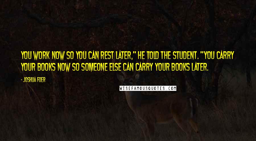 Joshua Foer Quotes: You work now so you can rest later," he told the student. "You carry your books now so someone else can carry your books later.