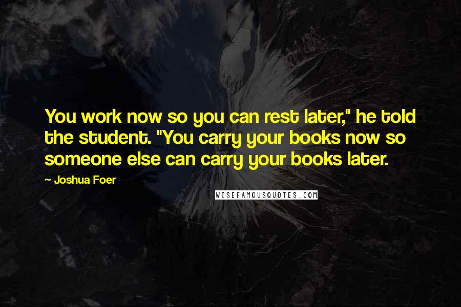 Joshua Foer Quotes: You work now so you can rest later," he told the student. "You carry your books now so someone else can carry your books later.