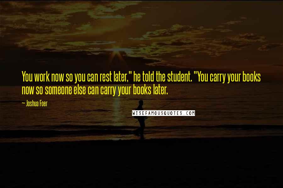 Joshua Foer Quotes: You work now so you can rest later," he told the student. "You carry your books now so someone else can carry your books later.