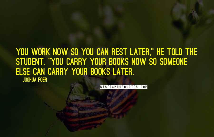 Joshua Foer Quotes: You work now so you can rest later," he told the student. "You carry your books now so someone else can carry your books later.