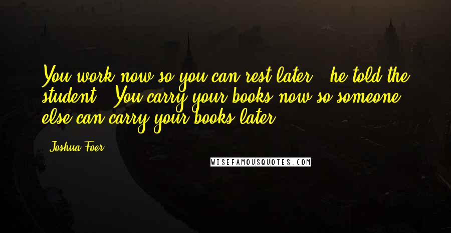 Joshua Foer Quotes: You work now so you can rest later," he told the student. "You carry your books now so someone else can carry your books later.