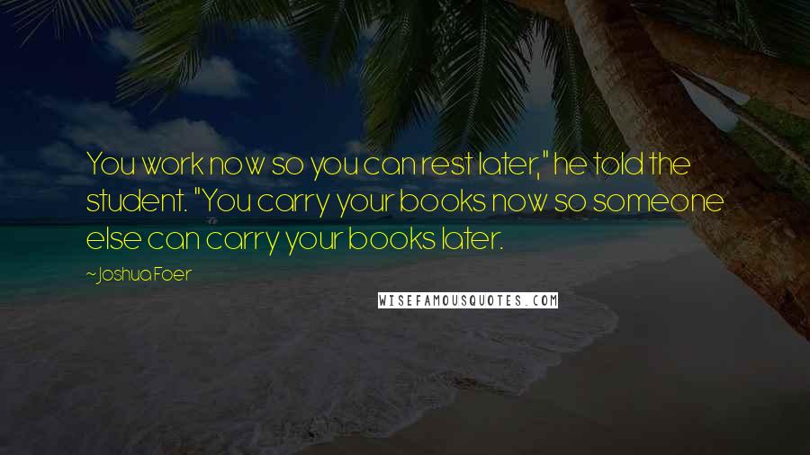 Joshua Foer Quotes: You work now so you can rest later," he told the student. "You carry your books now so someone else can carry your books later.