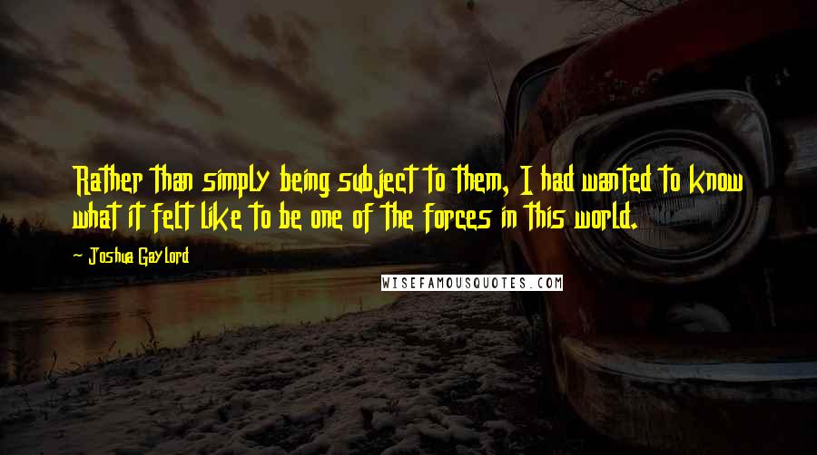 Joshua Gaylord Quotes: Rather than simply being subject to them, I had wanted to know what it felt like to be one of the forces in this world.