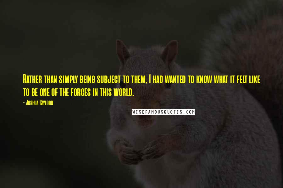 Joshua Gaylord Quotes: Rather than simply being subject to them, I had wanted to know what it felt like to be one of the forces in this world.