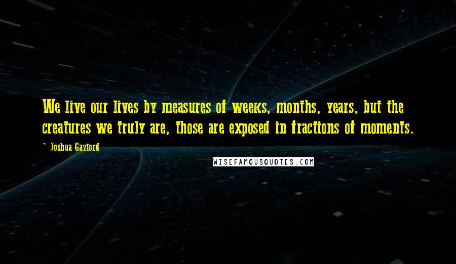 Joshua Gaylord Quotes: We live our lives by measures of weeks, months, years, but the creatures we truly are, those are exposed in fractions of moments.