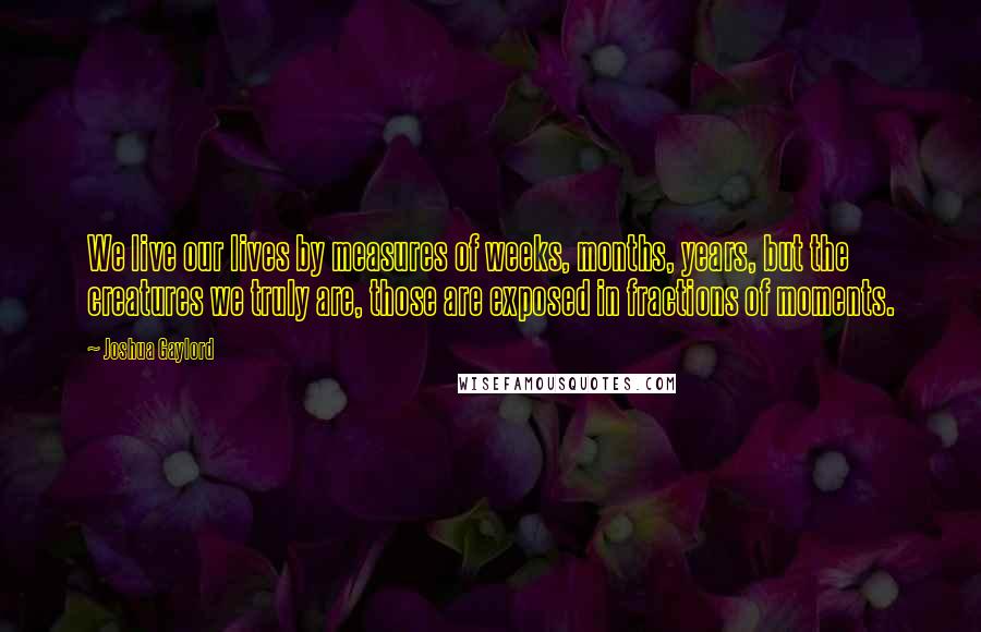 Joshua Gaylord Quotes: We live our lives by measures of weeks, months, years, but the creatures we truly are, those are exposed in fractions of moments.