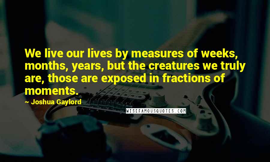 Joshua Gaylord Quotes: We live our lives by measures of weeks, months, years, but the creatures we truly are, those are exposed in fractions of moments.