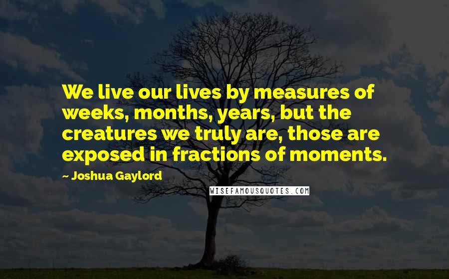 Joshua Gaylord Quotes: We live our lives by measures of weeks, months, years, but the creatures we truly are, those are exposed in fractions of moments.