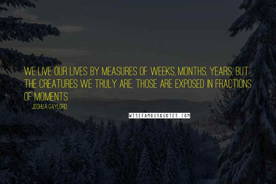 Joshua Gaylord Quotes: We live our lives by measures of weeks, months, years, but the creatures we truly are, those are exposed in fractions of moments.