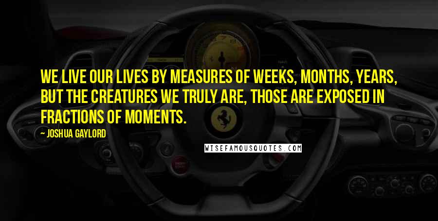 Joshua Gaylord Quotes: We live our lives by measures of weeks, months, years, but the creatures we truly are, those are exposed in fractions of moments.