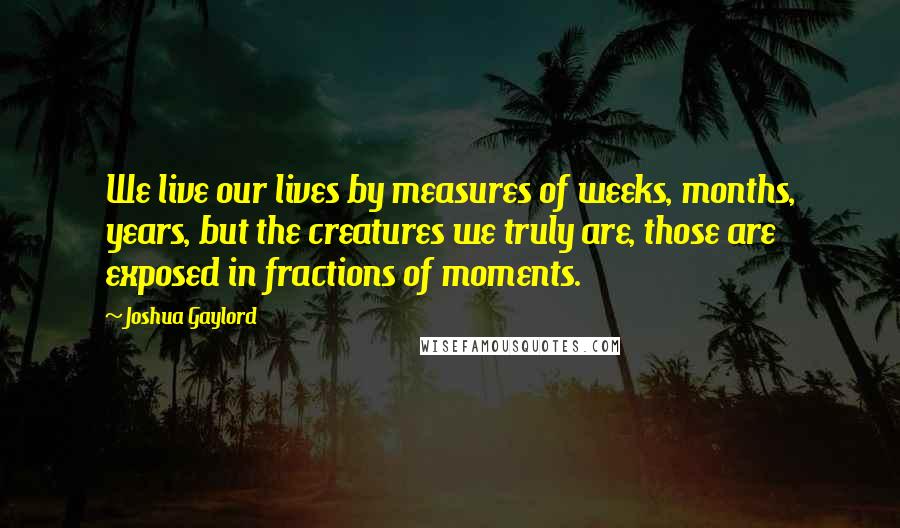 Joshua Gaylord Quotes: We live our lives by measures of weeks, months, years, but the creatures we truly are, those are exposed in fractions of moments.