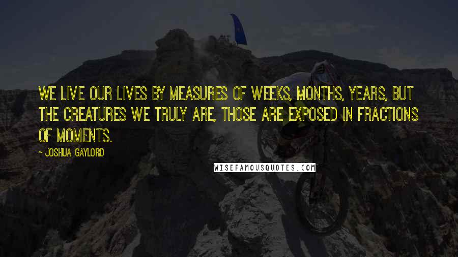 Joshua Gaylord Quotes: We live our lives by measures of weeks, months, years, but the creatures we truly are, those are exposed in fractions of moments.