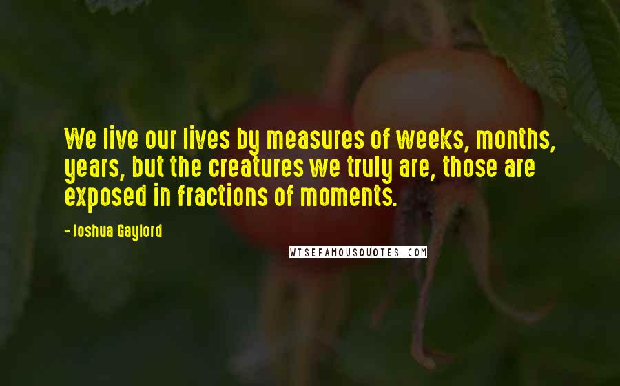 Joshua Gaylord Quotes: We live our lives by measures of weeks, months, years, but the creatures we truly are, those are exposed in fractions of moments.