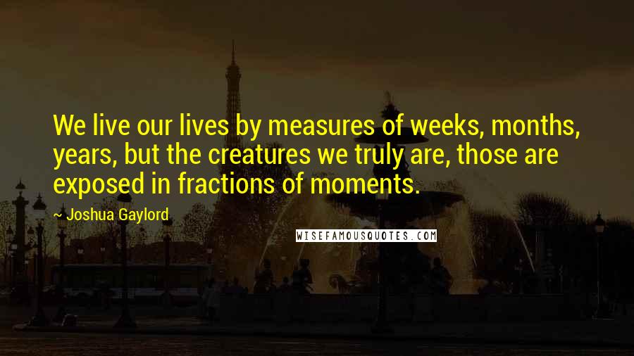 Joshua Gaylord Quotes: We live our lives by measures of weeks, months, years, but the creatures we truly are, those are exposed in fractions of moments.