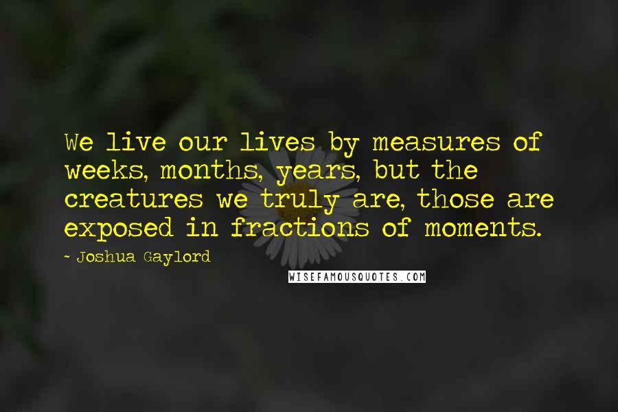 Joshua Gaylord Quotes: We live our lives by measures of weeks, months, years, but the creatures we truly are, those are exposed in fractions of moments.