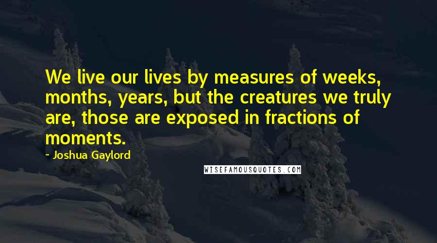 Joshua Gaylord Quotes: We live our lives by measures of weeks, months, years, but the creatures we truly are, those are exposed in fractions of moments.