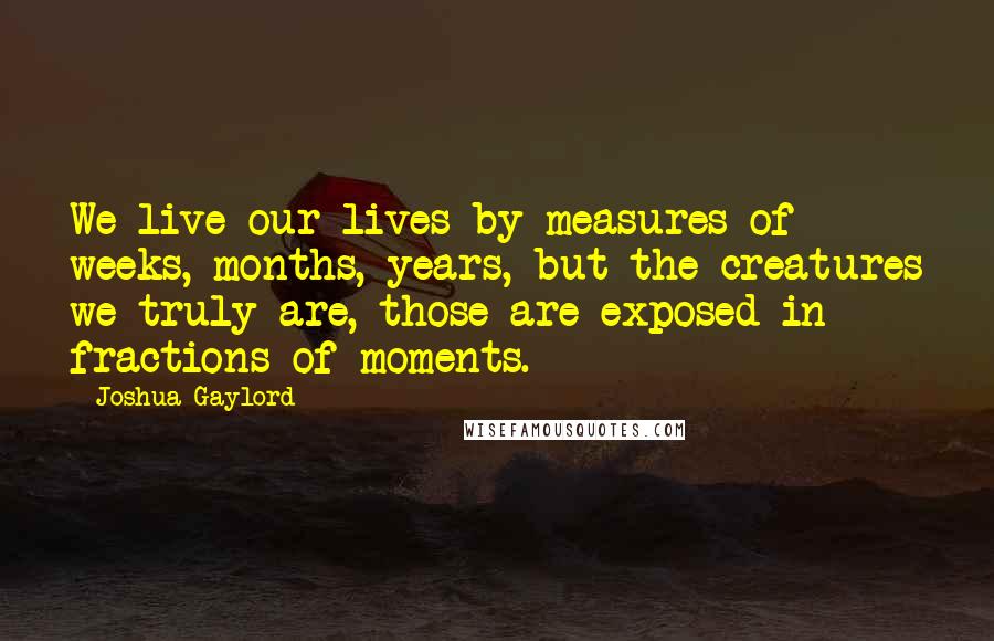 Joshua Gaylord Quotes: We live our lives by measures of weeks, months, years, but the creatures we truly are, those are exposed in fractions of moments.