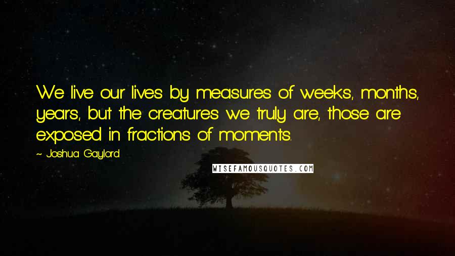 Joshua Gaylord Quotes: We live our lives by measures of weeks, months, years, but the creatures we truly are, those are exposed in fractions of moments.
