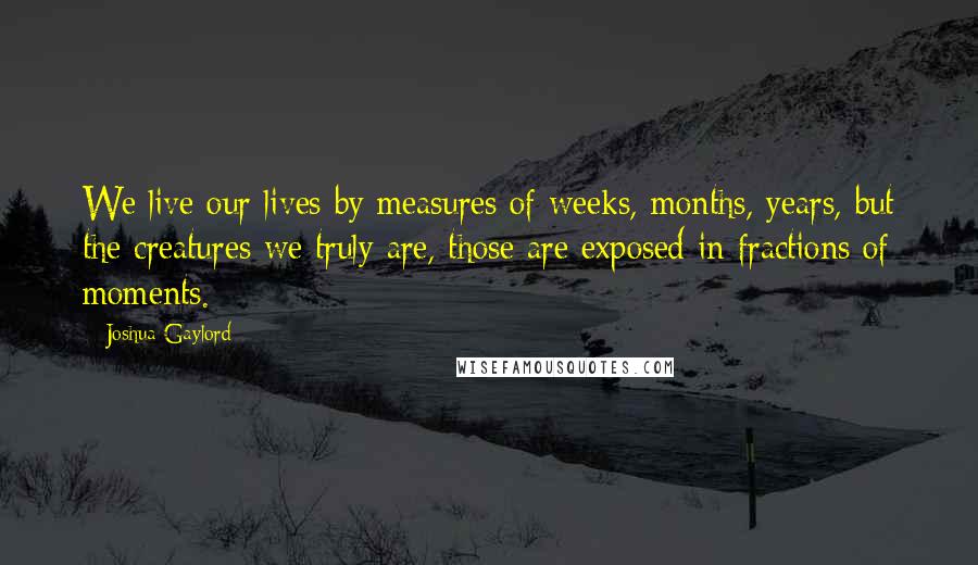 Joshua Gaylord Quotes: We live our lives by measures of weeks, months, years, but the creatures we truly are, those are exposed in fractions of moments.