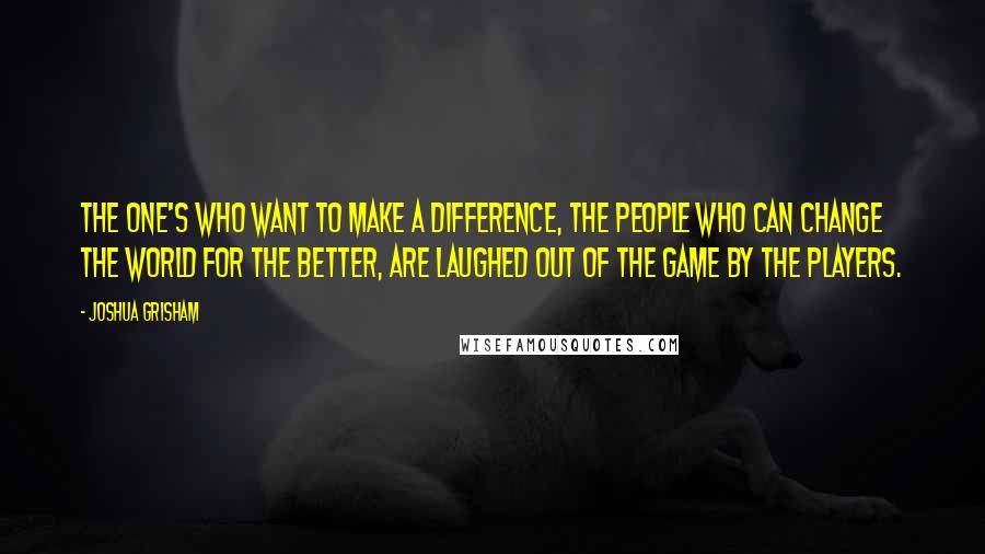 Joshua Grisham Quotes: The one's who want to make a difference, the people who can change the world for the better, are laughed out of the game by the players.