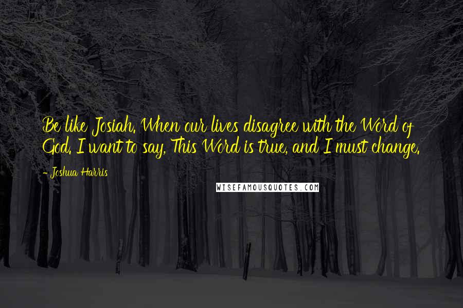 Joshua Harris Quotes: Be like Josiah. When our lives disagree with the Word of God. I want to say, This Word is true, and I must change.