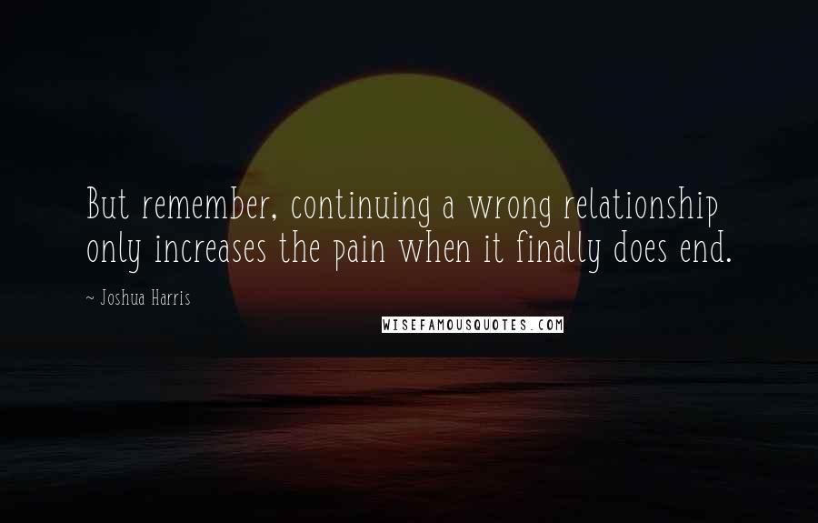 Joshua Harris Quotes: But remember, continuing a wrong relationship only increases the pain when it finally does end.