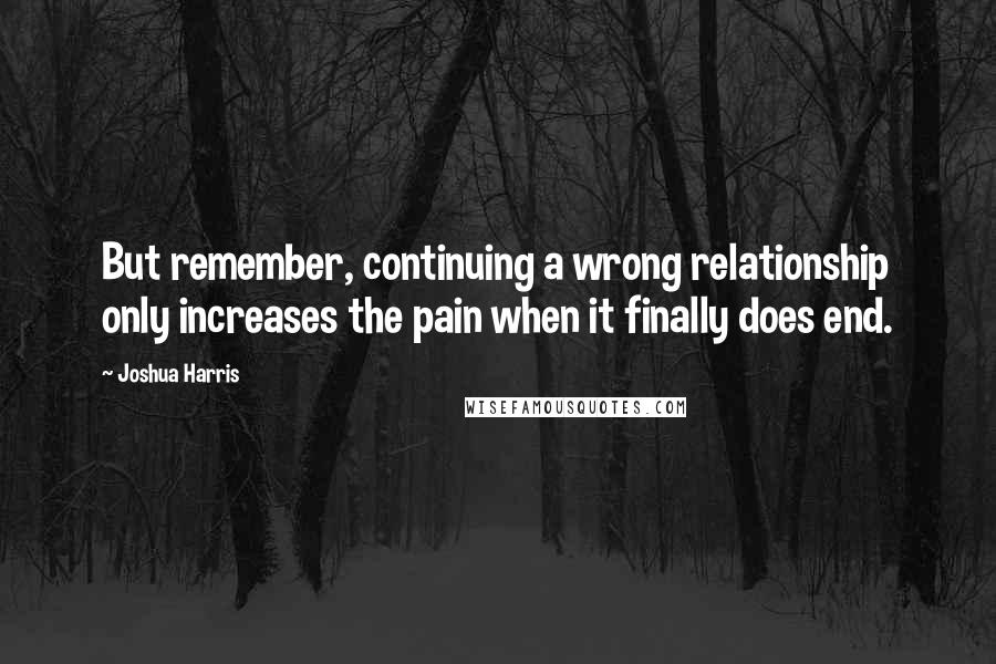 Joshua Harris Quotes: But remember, continuing a wrong relationship only increases the pain when it finally does end.